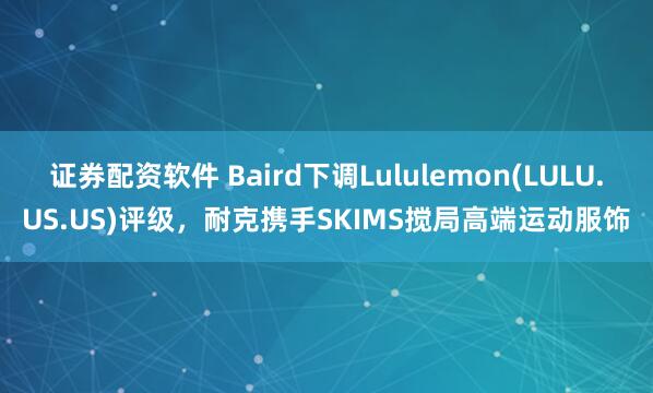 证券配资软件 Baird下调Lululemon(LULU.US.US)评级，耐克携手SKIMS搅局高端运动服饰
