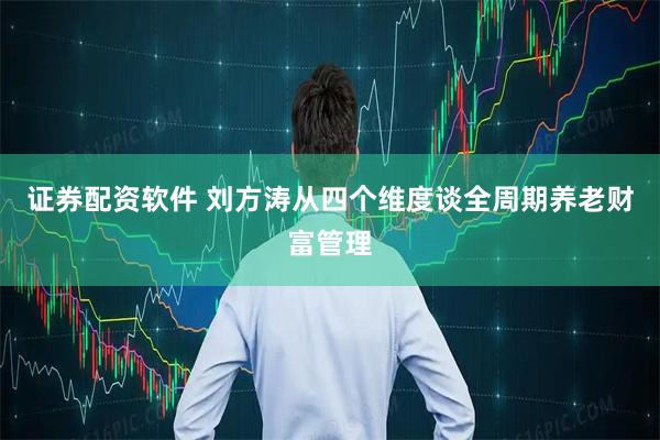 证券配资软件 刘方涛从四个维度谈全周期养老财富管理