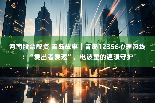 河南股票配资 青岛故事｜青岛12356心理热线：“爱出者爱返”，电波里的温暖守护