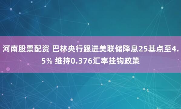 河南股票配资 巴林央行跟进美联储降息25基点至4.5% 维持0.376汇率挂钩政策