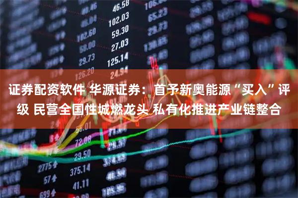 证券配资软件 华源证券：首予新奥能源“买入”评级 民营全国性城燃龙头 私有化推进产业链整合