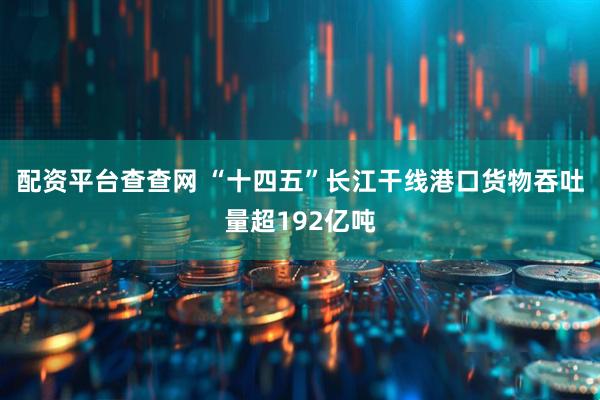 配资平台查查网 “十四五”长江干线港口货物吞吐量超192亿吨