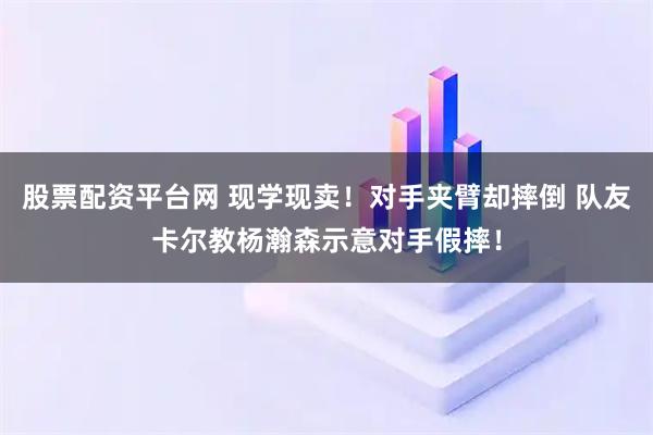 股票配资平台网 现学现卖！对手夹臂却摔倒 队友卡尔教杨瀚森示意对手假摔！