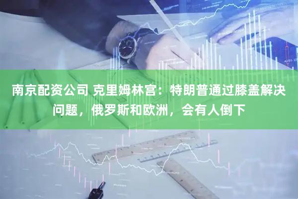 南京配资公司 克里姆林宫：特朗普通过膝盖解决问题，俄罗斯和欧洲，会有人倒下