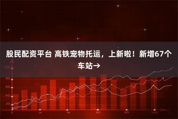 股民配资平台 高铁宠物托运，上新啦！新增67个车站→