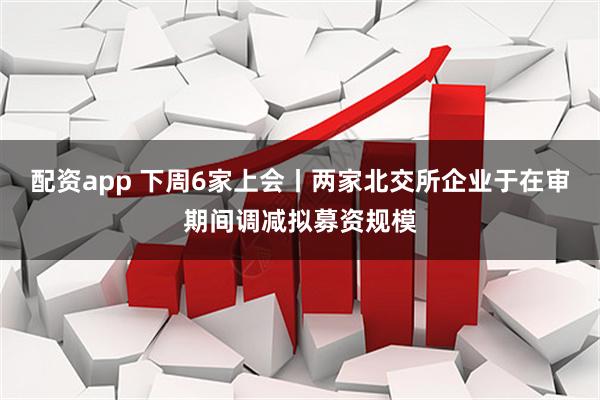 配资app 下周6家上会丨两家北交所企业于在审期间调减拟募资规模