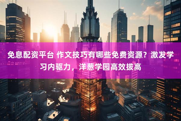 免息配资平台 作文技巧有哪些免费资源？激发学习内驱力，洋葱学园高效拔高