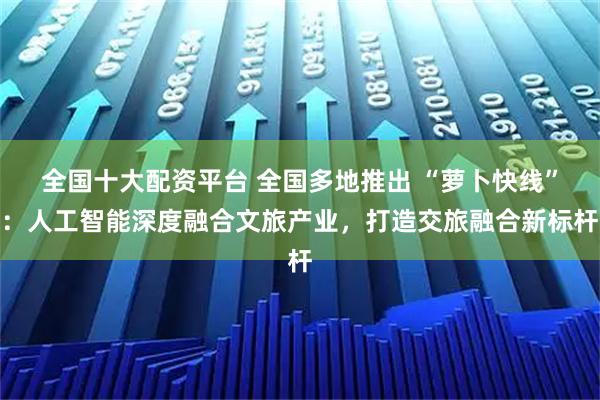 全国十大配资平台 全国多地推出 “萝卜快线”：人工智能深度融合文旅产业，打造交旅融合新标杆