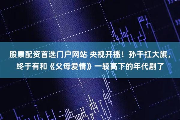 股票配资首选门户网站 央视开播！孙千扛大旗，终于有和《父母爱情》一较高下的年代剧了