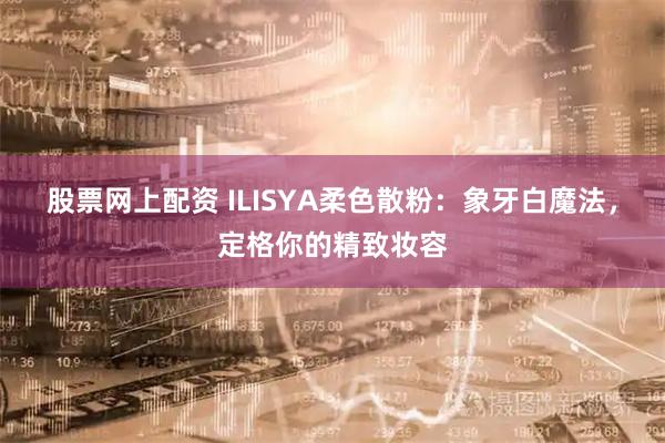 股票网上配资 ILISYA柔色散粉：象牙白魔法，定格你的精致妆容