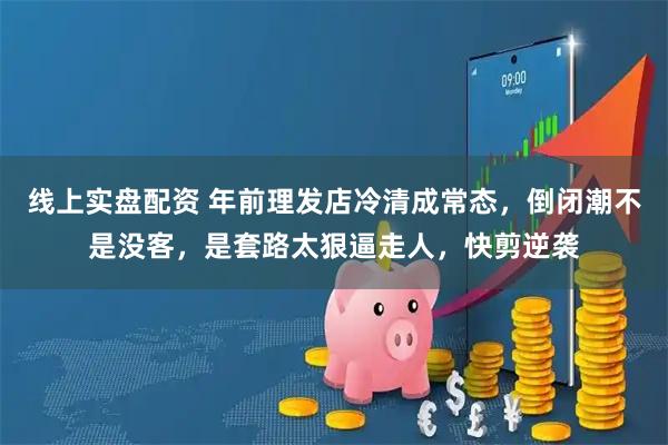 线上实盘配资 年前理发店冷清成常态，倒闭潮不是没客，是套路太狠逼走人，快剪逆袭