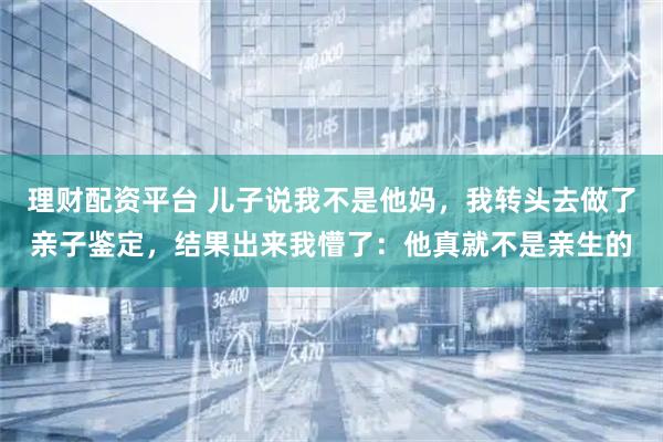 理财配资平台 儿子说我不是他妈，我转头去做了亲子鉴定，结果出来我懵了：他真就不是亲生的