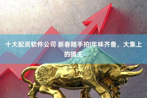 十大配资软件公司 新春随手拍|年味齐鲁，大集上的摊主