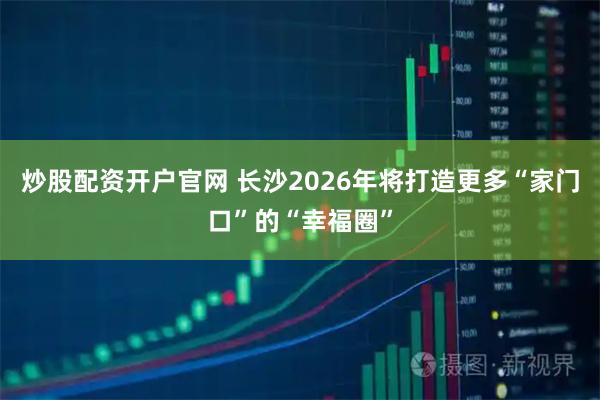 炒股配资开户官网 长沙2026年将打造更多“家门口”的“幸福圈”