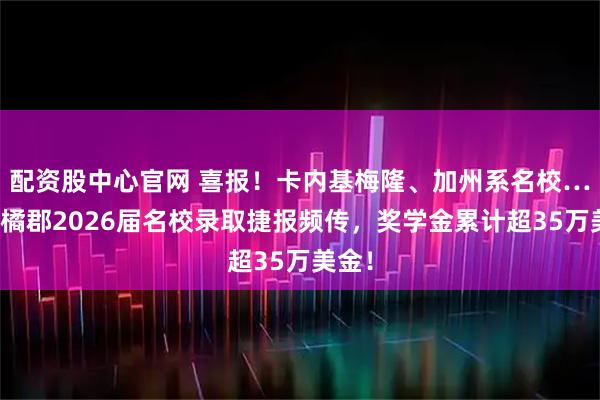 配资股中心官网 喜报！卡内基梅隆、加州系名校…深圳橘郡2026届名校录取捷报频传，奖学金累计超35万美金！