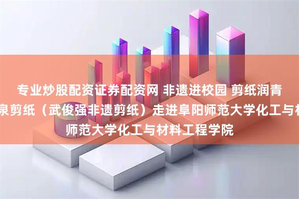 专业炒股配资证券配资网 非遗进校园 剪纸润青春——阜阳颍泉剪纸(武俊强非遗剪纸)走进阜阳师范大学化工与材料工程学院