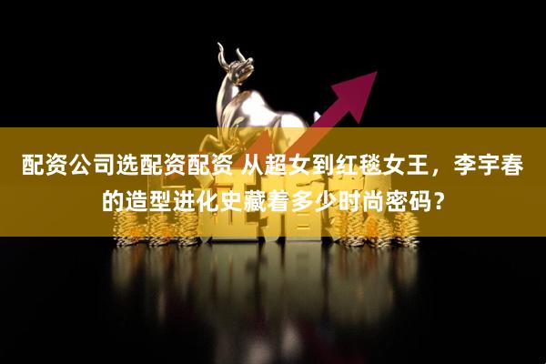 配资公司选配资配资 从超女到红毯女王，李宇春的造型进化史藏着多少时尚密码？