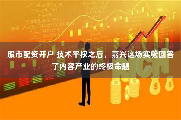 股市配资开户 技术平权之后，嘉兴这场实验回答了内容产业的终极命题