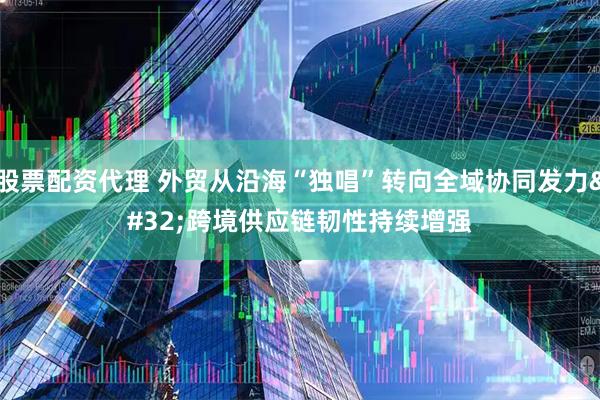 股票配资代理 外贸从沿海“独唱”转向全域协同发力 跨境供应链韧性持续增强
