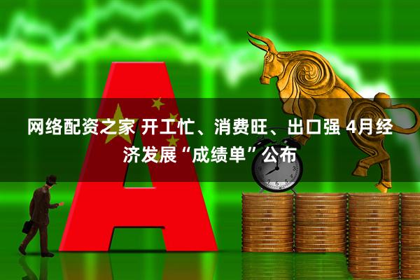 网络配资之家 开工忙、消费旺、出口强 4月经济发展“成绩单”公布