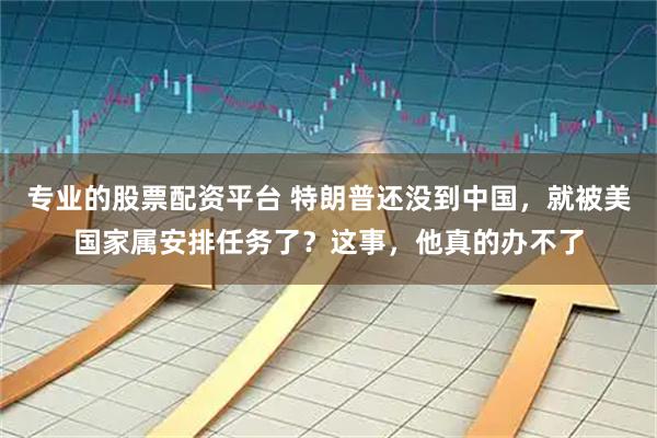 专业的股票配资平台 特朗普还没到中国，就被美国家属安排任务了？这事，他真的办不了