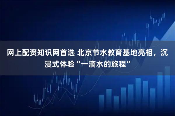网上配资知识网首选 北京节水教育基地亮相，沉浸式体验“一滴水的旅程”